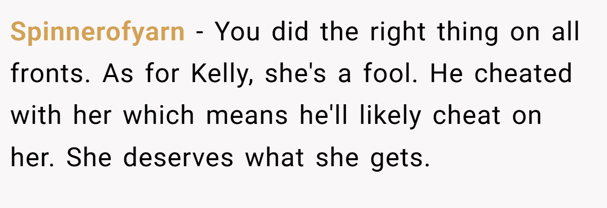 Spinnerofyarn − You did the right thing on all fronts. As for Kelly, she's a fool. He cheated with her which means he'll likely cheat on her. She deserves what she gets.
