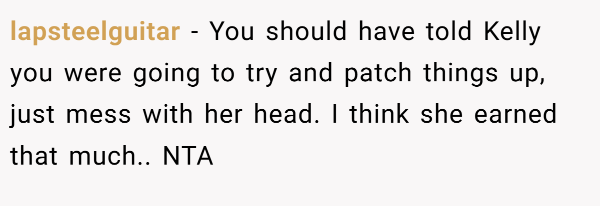 lapsteelguitar − You should have told Kelly you were going to try and patch things up, just mess with her head. I think she earned that much.. NTA