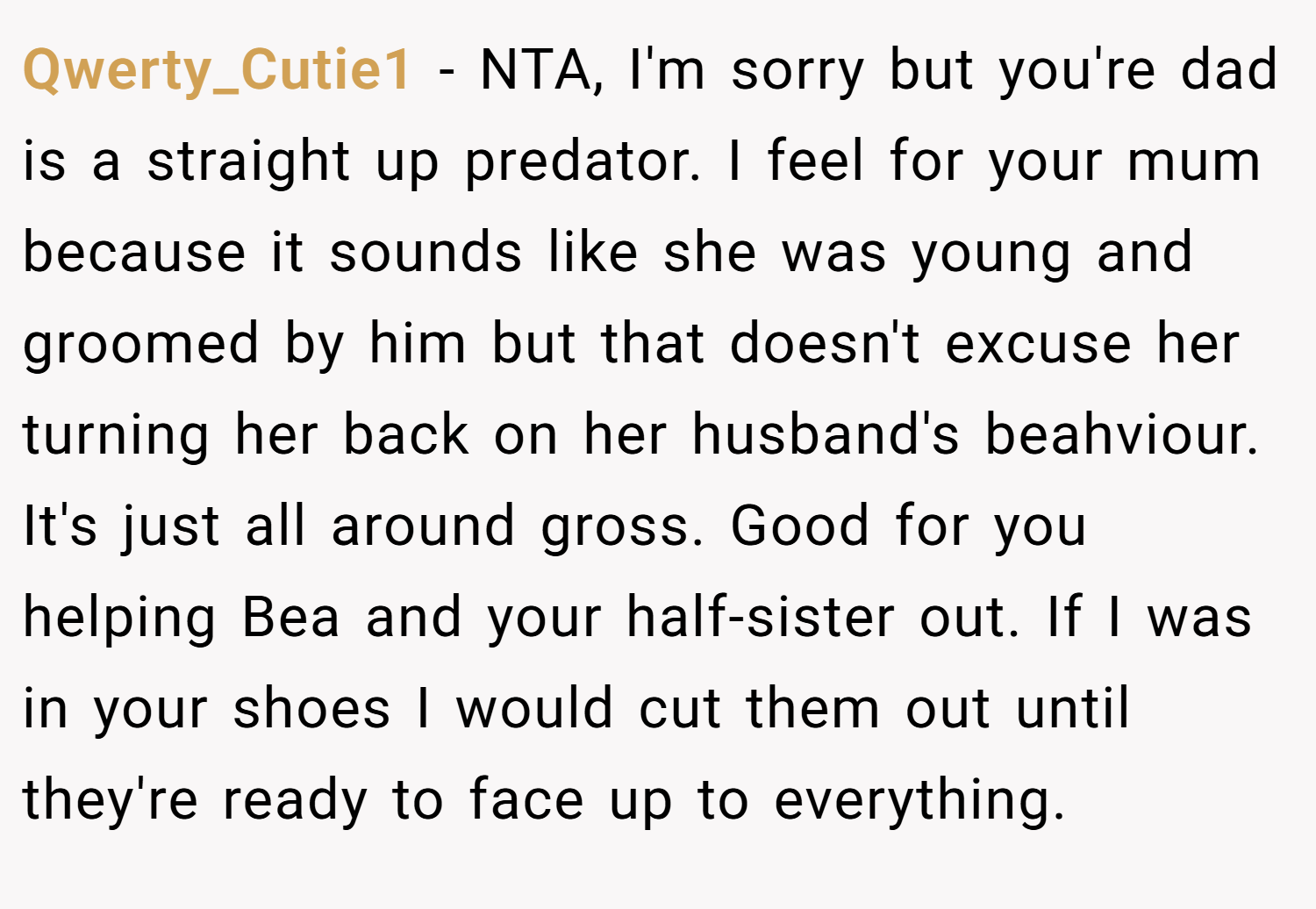 Qwerty_Cutie1 − NTA, I'm sorry but you're dad is a straight up predator. I feel for your mum because it sounds like she was young and groomed by him but that doesn't excuse her turning her back on her husband's beahviour. It's just all around gross. Good for you helping Bea and your half-sister out. If I was in your shoes I would cut them out until they're ready to face up to everything.