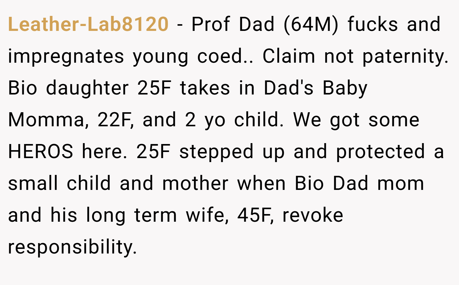 Leather-Lab8120 − Prof Dad (64M) fucks and impregnates young coed.. Claim not paternity. Bio daughter 25F takes in Dad's Baby Momma, 22F, and 2 yo child. We got some HEROS here. 25F stepped up and protected a small child and mother when Bio Dad mom and his long term wife, 45F, revoke responsibility.