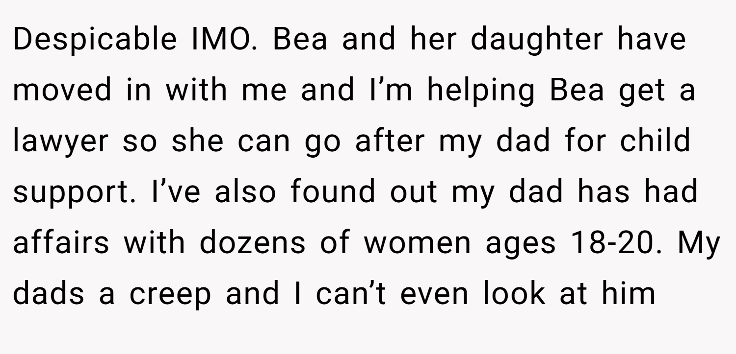 Despicable IMO. Bea and her daughter have moved in with me and I’m helping Bea get a lawyer so she can go after my dad for child support. I’ve also found out my dad has had affairs with dozens of women ages 18-20. My dads a creep and I can’t even look at him