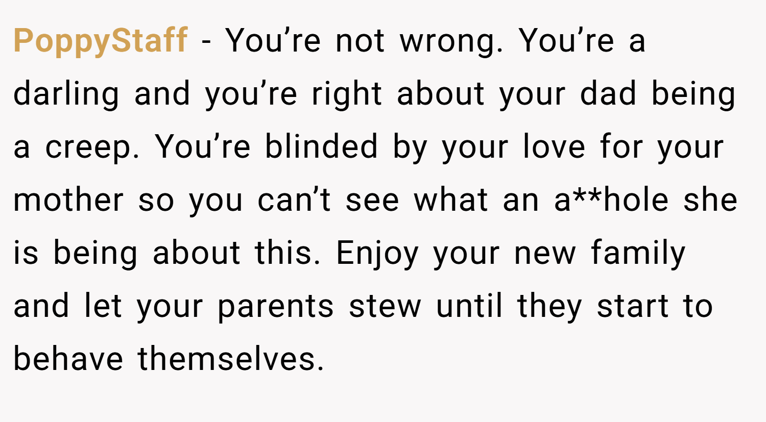 PoppyStaff − You’re not wrong. You’re a darling and you’re right about your dad being a creep. You’re blinded by your love for your mother so you can’t see what an a**hole she is being about this. Enjoy your new family and let your parents stew until they start to behave themselves.