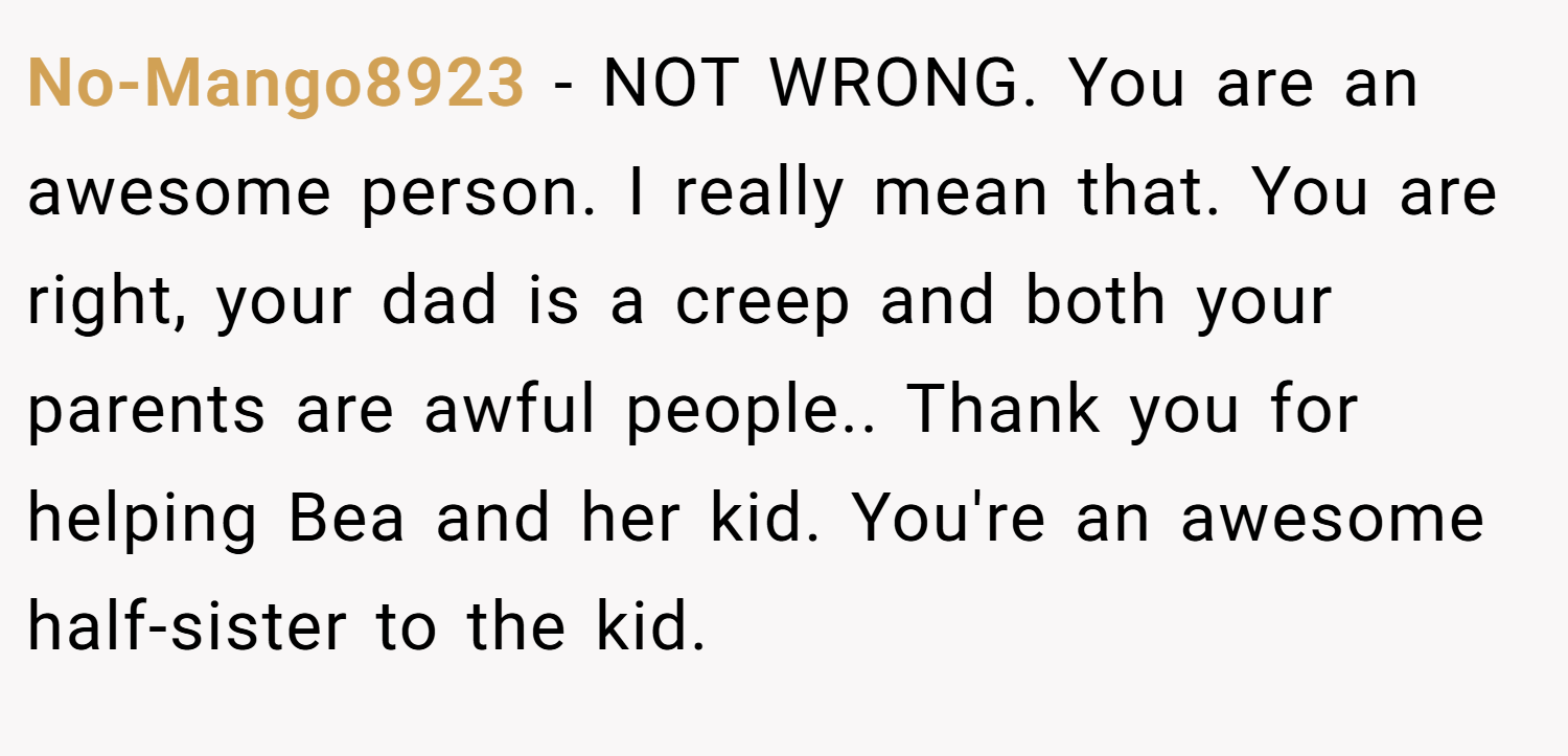 No-Mango8923 − NOT WRONG. You are an awesome person. I really mean that. You are right, your dad is a creep and both your parents are awful people.. Thank you for helping Bea and her kid. You're an awesome half-sister to the kid.