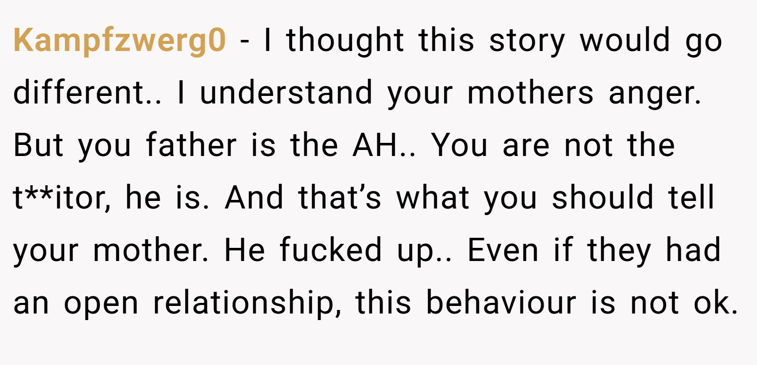 Kampfzwerg0 − I thought this story would go different.. I understand your mothers anger. But you father is the AH.. You are not the t**itor, he is. And that’s what you should tell your mother. He fucked up.. Even if they had an open relationship, this behaviour is not ok.
