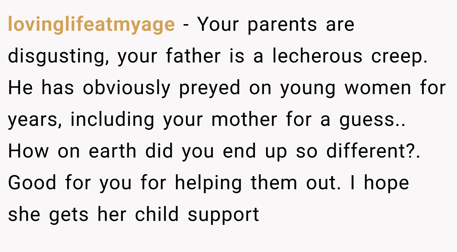 lovinglifeatmyage − Your parents are disgusting, your father is a lecherous creep. He has obviously preyed on young women for years, including your mother for a guess.. How on earth did you end up so different?. Good for you for helping them out. I hope she gets her child support