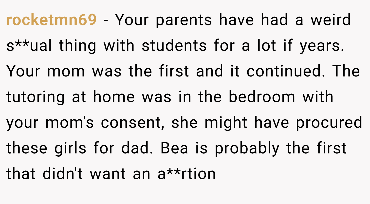 rocketmn69 − Your parents have had a weird s**ual thing with students for a lot if years. Your mom was the first and it continued. The tutoring at home was in the bedroom with your mom's consent, she might have procured these girls for dad. Bea is probably the first that didn't want an a**rtion