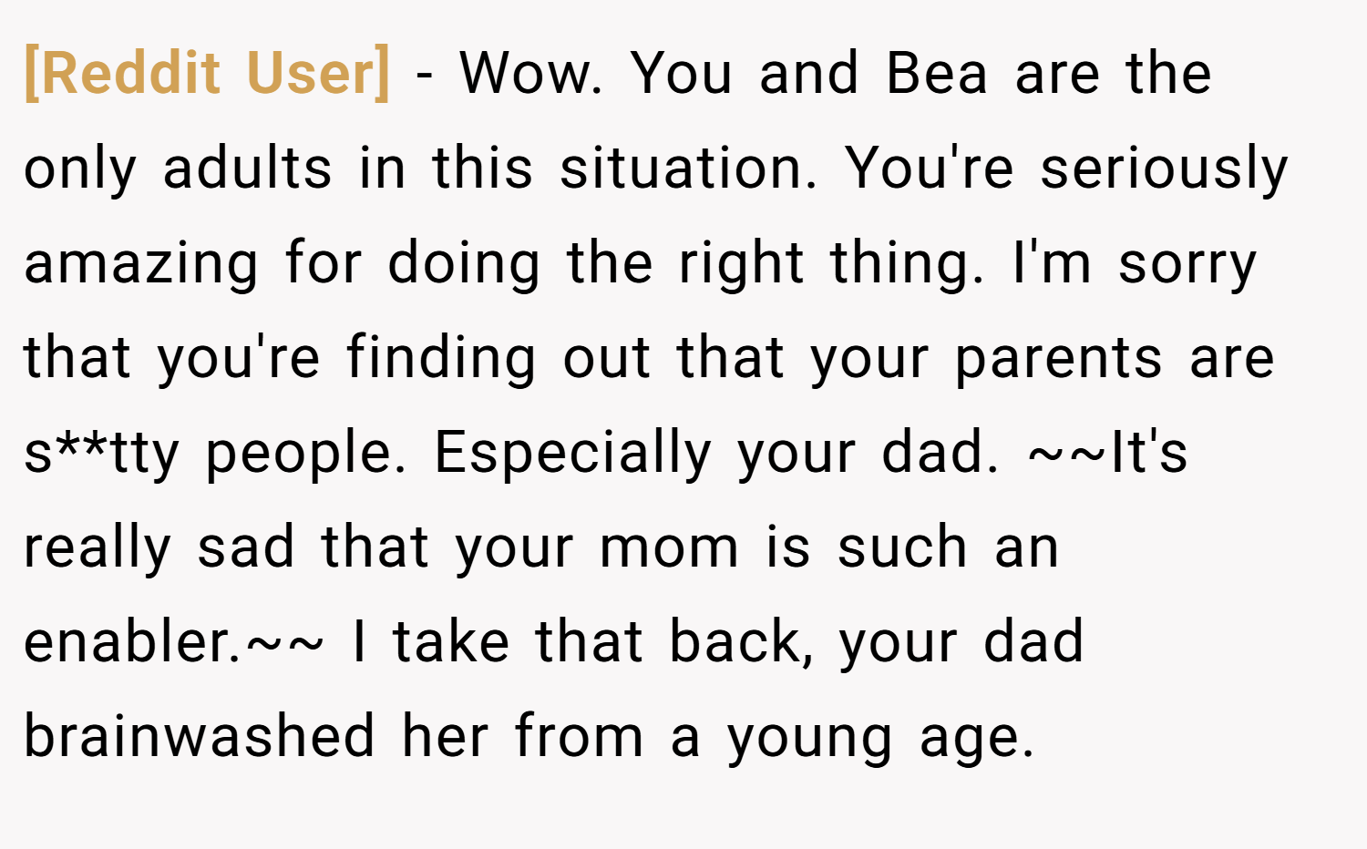 [Reddit User] − Wow. You and Bea are the only adults in this situation. You're seriously amazing for doing the right thing. I'm sorry that you're finding out that your parents are s**tty people. Especially your dad. ~~It's really sad that your mom is such an enabler.~~ I take that back, your dad brainwashed her from a young age.