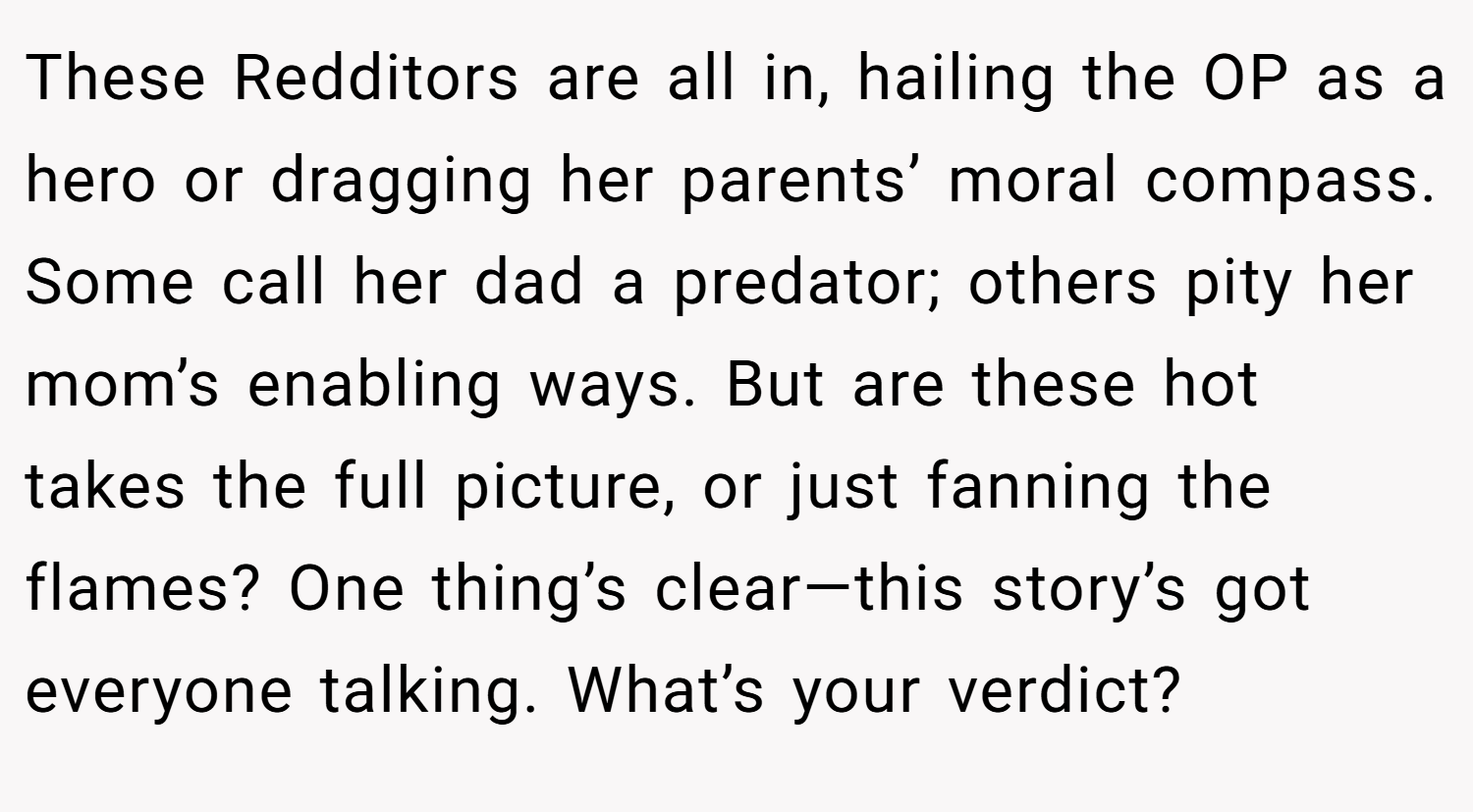 These Redditors are all in, hailing the OP as a hero or dragging her parents’ moral compass. Some call her dad a predator; others pity her mom’s enabling ways. But are these hot takes the full picture, or just fanning the flames? One thing’s clear—this story’s got everyone talking. What’s your verdict?