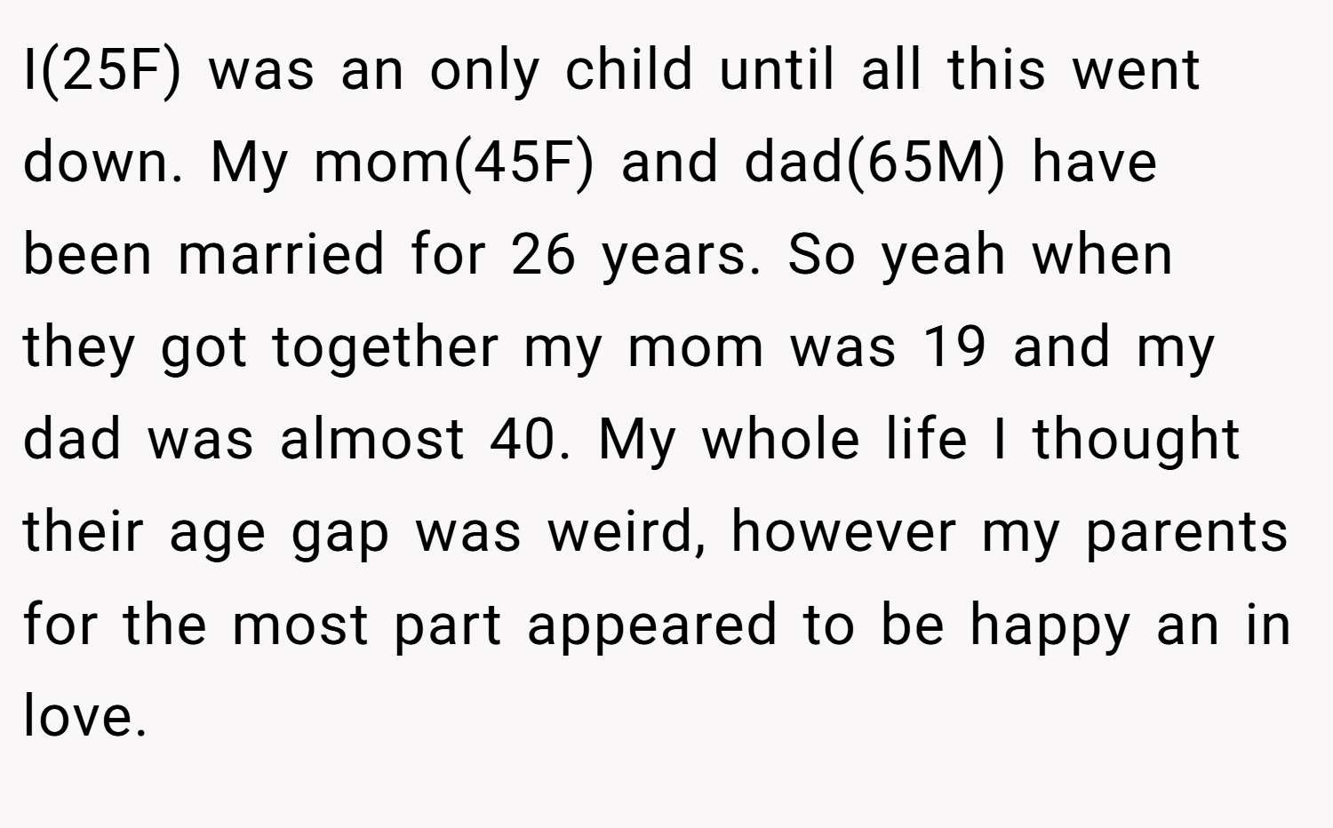 I(25F) was an only child until all this went down. My mom(45F) and dad(65M) have been married for 26 years. So yeah when they got together my mom was 19 and my dad was almost 40. My whole life I thought their age gap was weird, however my parents for the most part appeared to be happy an in love.