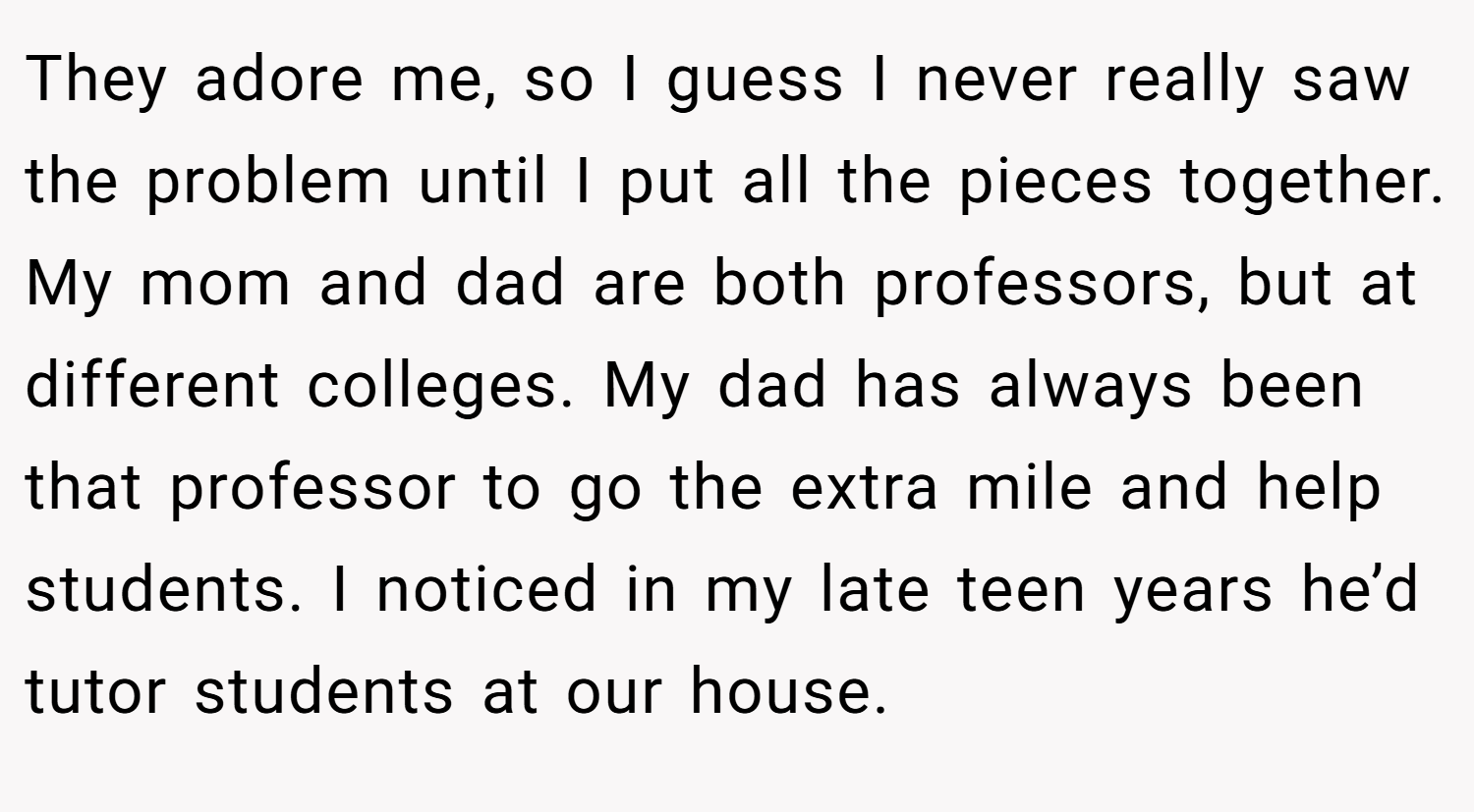 They adore me, so I guess I never really saw the problem until I put all the pieces together. My mom and dad are both professors, but at different colleges. My dad has always been that professor to go the extra mile and help students. I noticed in my late teen years he’d tutor students at our house.