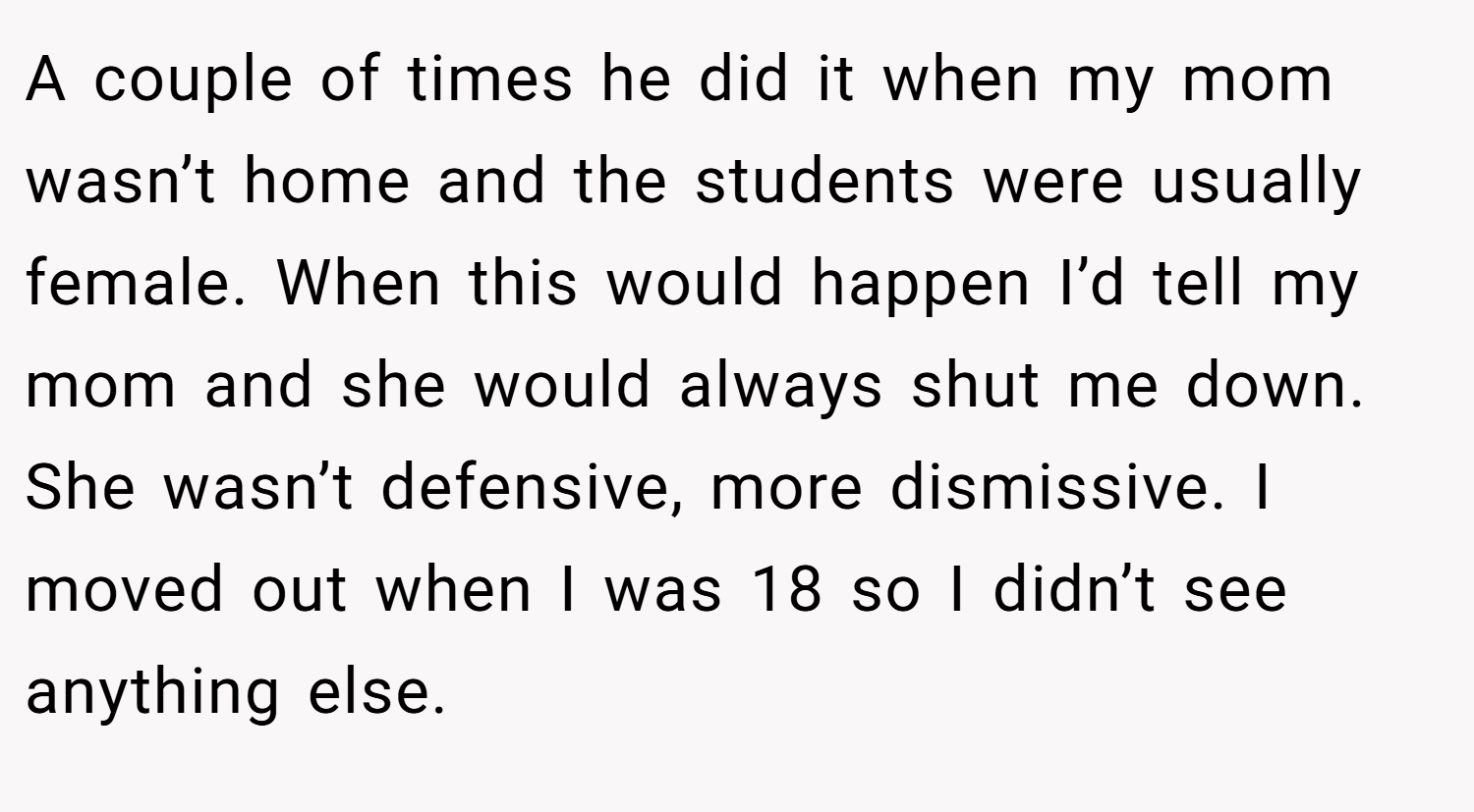 A couple of times he did it when my mom wasn’t home and the students were usually female. When this would happen I’d tell my mom and she would always shut me down. She wasn’t defensive, more dismissive. I moved out when I was 18 so I didn’t see anything else.