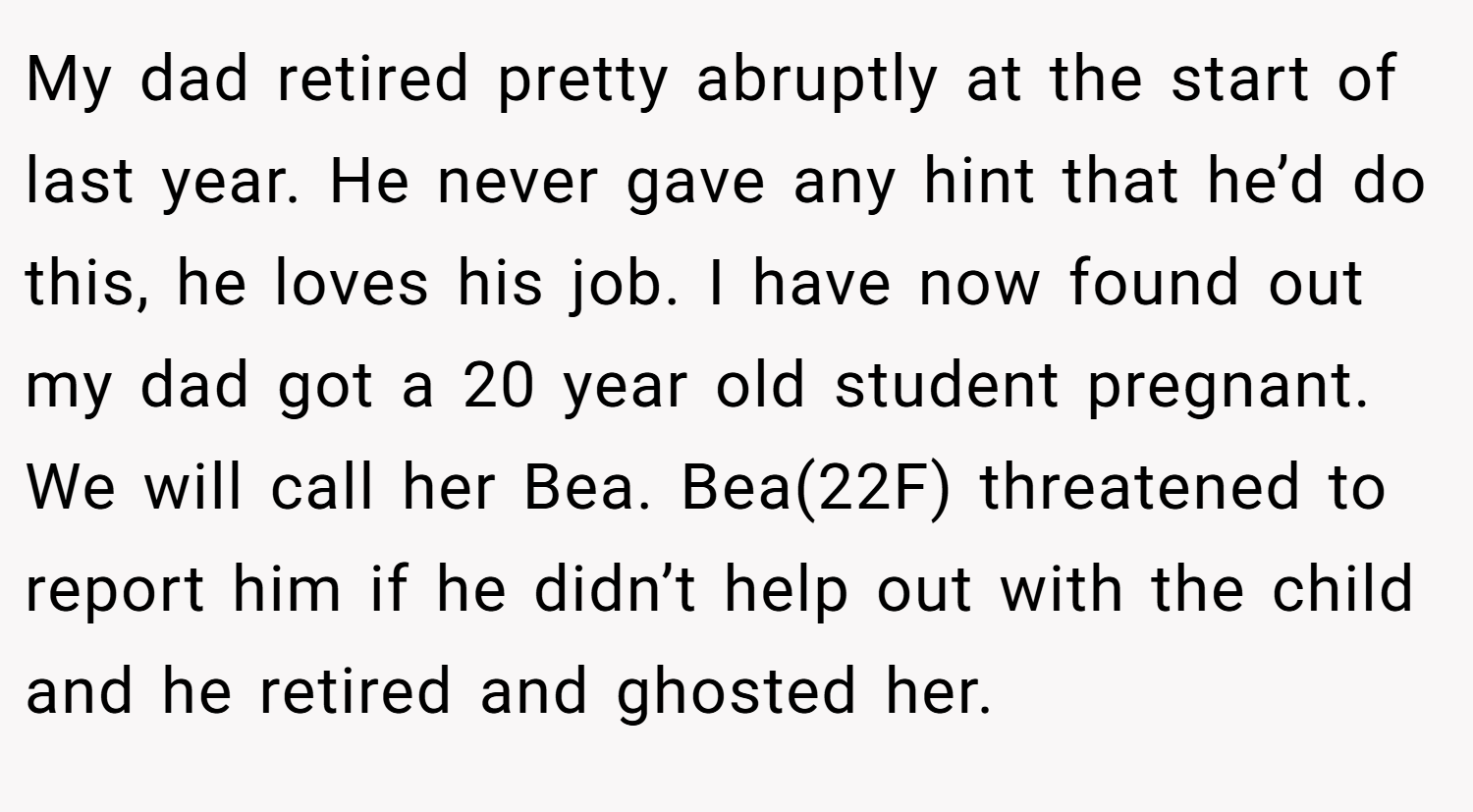 My dad retired pretty abruptly at the start of last year. He never gave any hint that he’d do this, he loves his job. I have now found out my dad got a 20 year old student pregnant. We will call her Bea. Bea(22F) threatened to report him if he didn’t help out with the child and he retired and ghosted her.