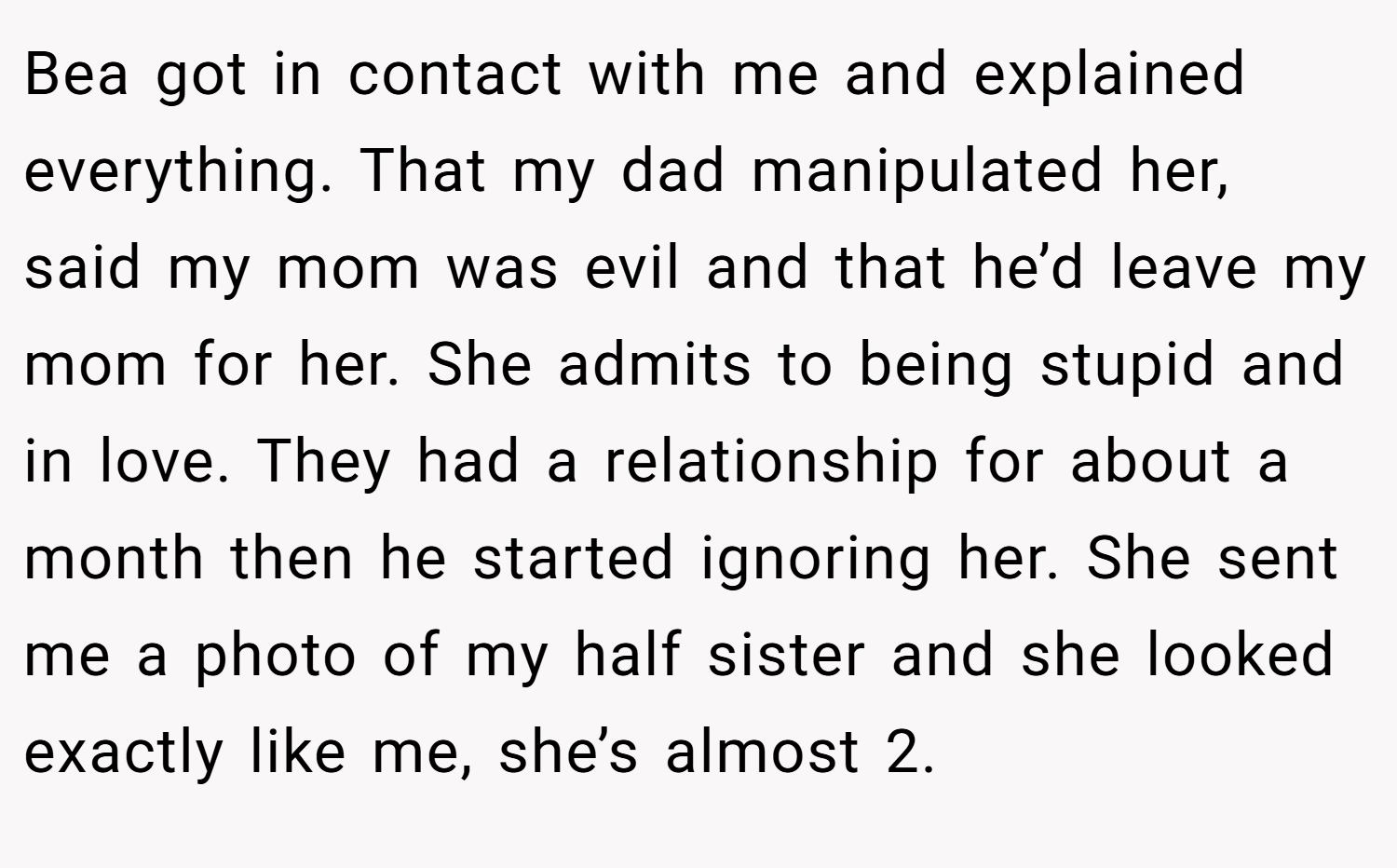 Bea got in contact with me and explained everything. That my dad manipulated her, said my mom was evil and that he’d leave my mom for her. She admits to being stupid and in love. They had a relationship for about a month then he started ignoring her. She sent me a photo of my half sister and she looked exactly like me, she’s almost 2.