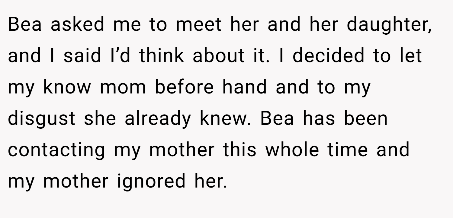 Bea asked me to meet her and her daughter, and I said I’d think about it. I decided to let my know mom before hand and to my disgust she already knew. Bea has been contacting my mother this whole time and my mother ignored her.