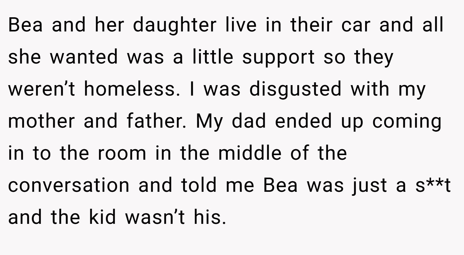 Bea and her daughter live in their car and all she wanted was a little support so they weren’t homeless. I was disgusted with my mother and father. My dad ended up coming in to the room in the middle of the conversation and told me Bea was just a s**t and the kid wasn’t his.