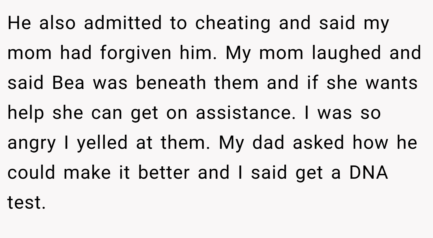 He also admitted to cheating and said my mom had forgiven him. My mom laughed and said Bea was beneath them and if she wants help she can get on assistance. I was so angry I yelled at them. My dad asked how he could make it better and I said get a DNA test.