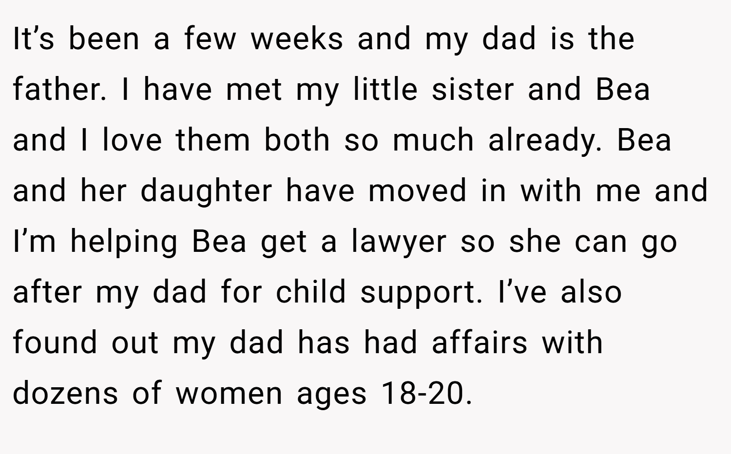 It’s been a few weeks and my dad is the father. I have met my little sister and Bea and I love them both so much already. Bea and her daughter have moved in with me and I’m helping Bea get a lawyer so she can go after my dad for child support. I’ve also found out my dad has had affairs with dozens of women ages 18-20.