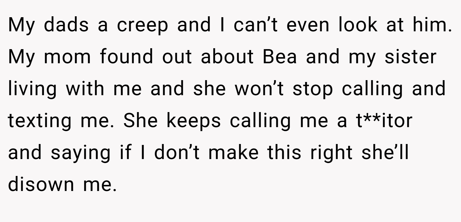 My dads a creep and I can’t even look at him. My mom found out about Bea and my sister living with me and she won’t stop calling and texting me. She keeps calling me a t**itor and saying if I don’t make this right she’ll disown me.