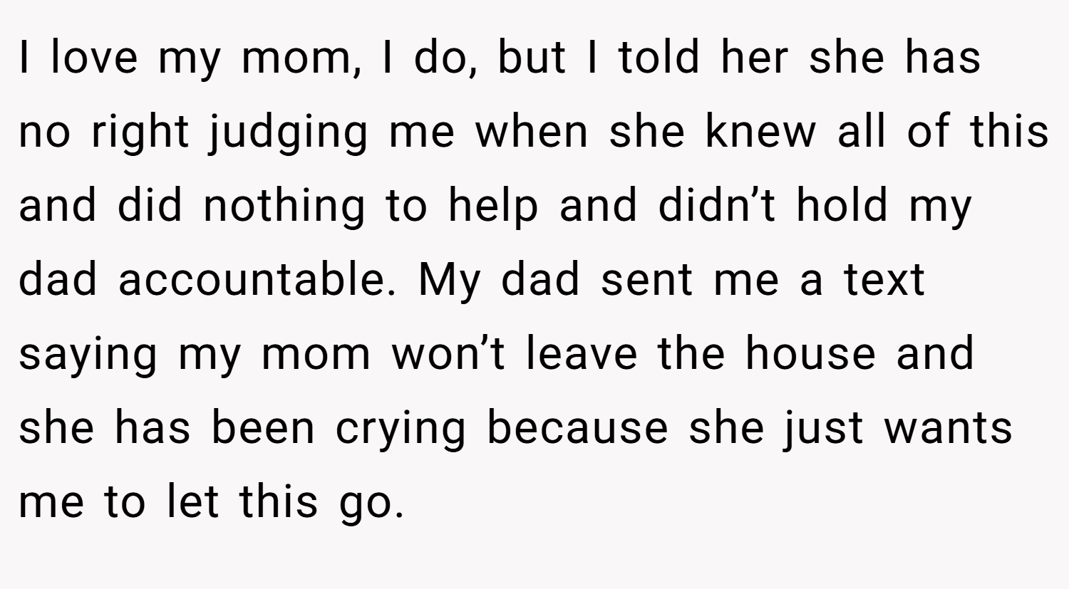 I love my mom, I do, but I told her she has no right judging me when she knew all of this and did nothing to help and didn’t hold my dad accountable. My dad sent me a text saying my mom won’t leave the house and she has been crying because she just wants me to let this go.
