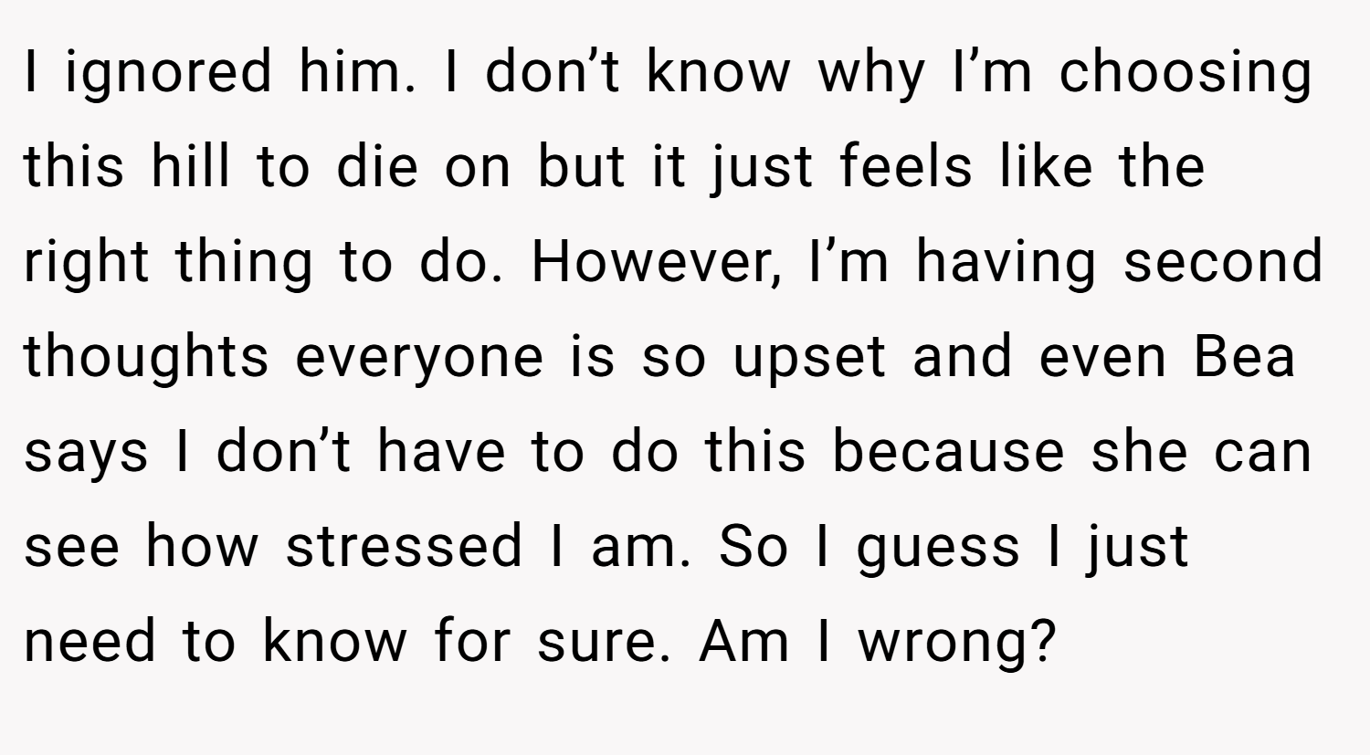 I ignored him. I don’t know why I’m choosing this hill to die on but it just feels like the right thing to do. However, I’m having second thoughts everyone is so upset and even Bea says I don’t have to do this because she can see how stressed I am. So I guess I just need to know for sure. Am I wrong?