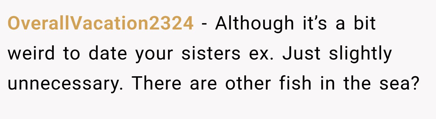 OverallVacation2324 − Although it’s a bit weird to date your sisters ex. Just slightly unnecessary. There are other fish in the sea?