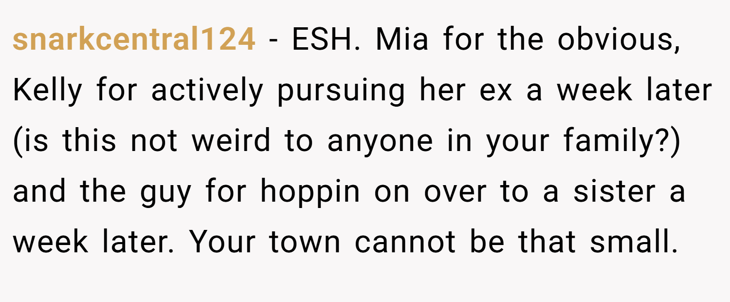 snarkcentral124 − ESH. Mia for the obvious, Kelly for actively pursuing her ex a week later (is this not weird to anyone in your family?) and the guy for hoppin on over to a sister a week later. Your town cannot be that small.