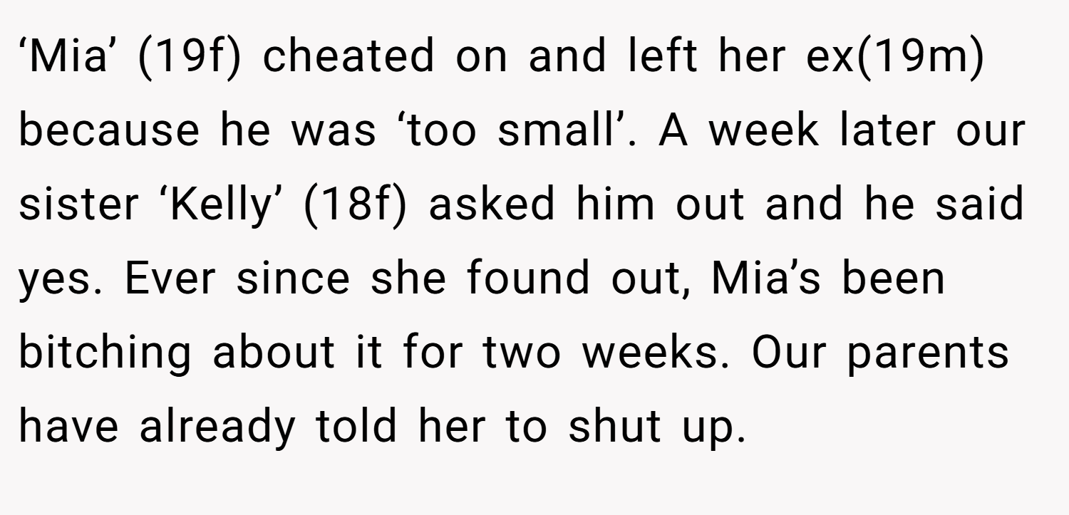 ‘Mia’ (19f) cheated on and left her ex(19m) because he was ‘too small’. A week later our sister ‘Kelly’ (18f) asked him out and he said yes. Ever since she found out, Mia’s been bitching about it for two weeks. Our parents have already told her to shut up.