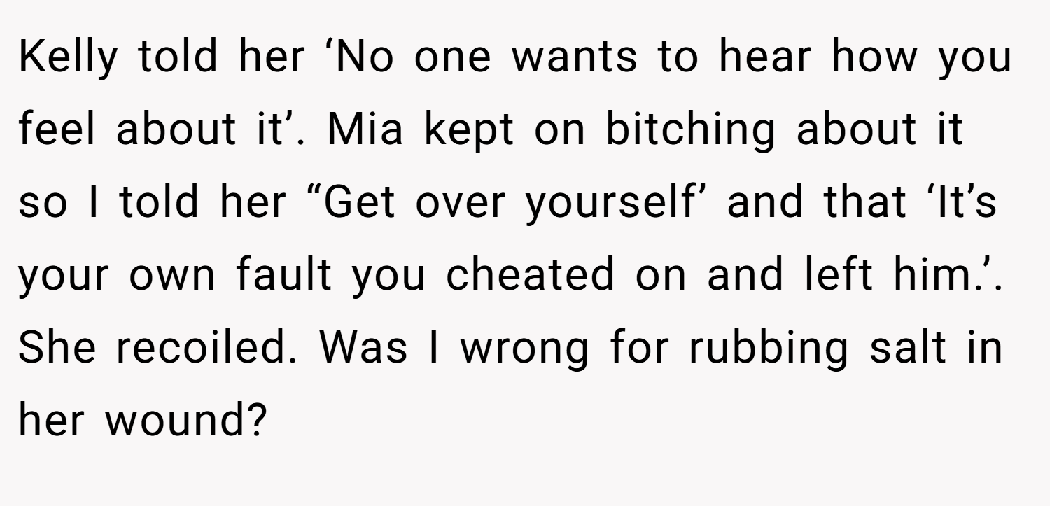 Kelly told her ‘No one wants to hear how you feel about it’. Mia kept on bitching about it so I told her “Get over yourself’ and that ‘It’s your own fault you cheated on and left him.’. She recoiled. Was I wrong for rubbing salt in her wound?