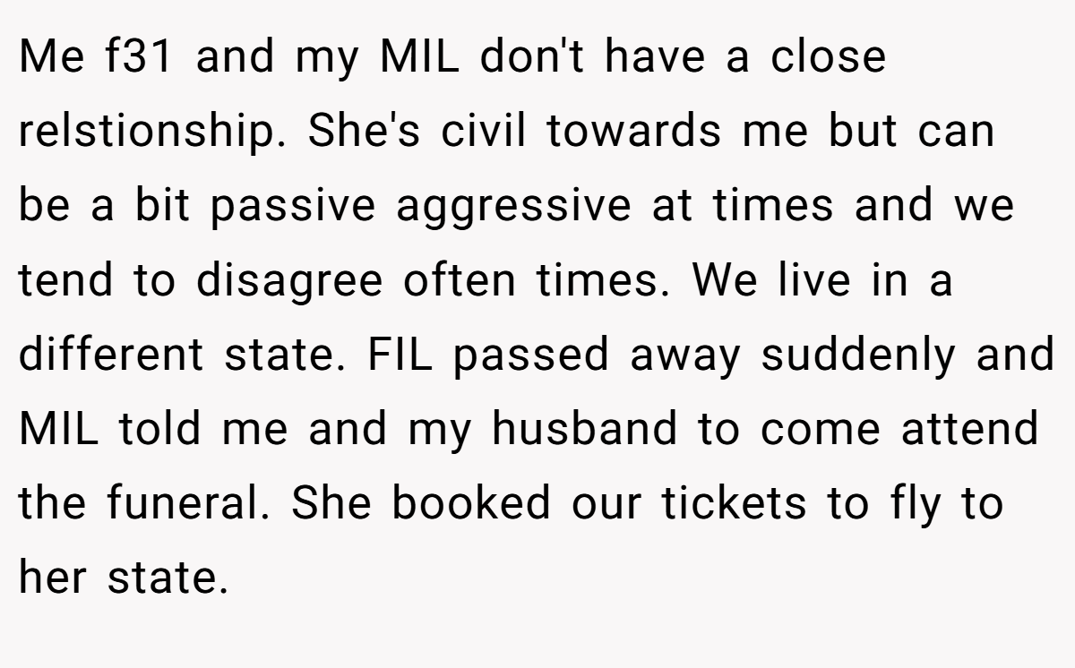 Me f31 and my MIL don't have a close relstionship. She's civil towards me but can be a bit passive aggressive at times and we tend to disagree often times. We live in a different state. FIL passed away suddenly and MIL told me and my husband to come attend the funeral. She booked our tickets to fly to her state.
