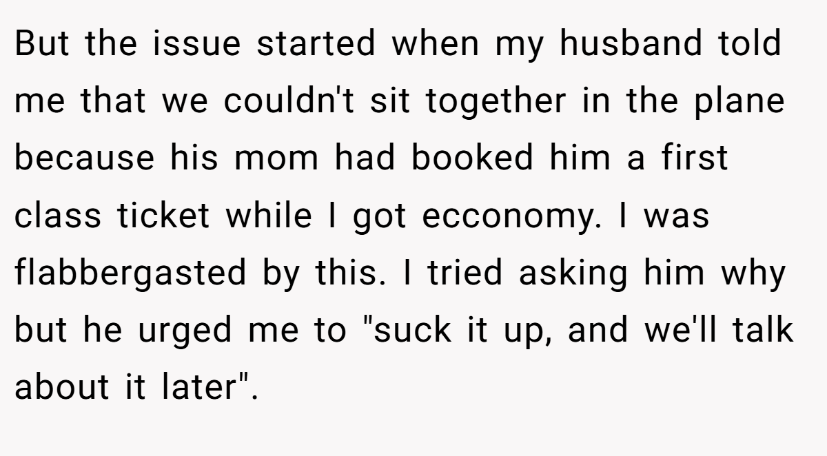 But the issue started when my husband told me that we couldn't sit together in the plane because his mom had booked him a first class ticket while I got ecconomy. I was flabbergasted by this. I tried asking him why but he urged me to 