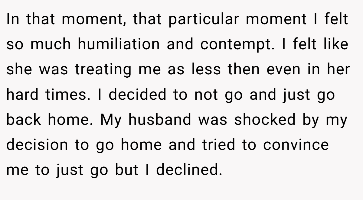 In that moment, that particular moment I felt so much humiliation and contempt. I felt like she was treating me as less then even in her hard times. I decided to not go and just go back home. My husband was shocked by my decision to go home and tried to convince me to just go but I declined.