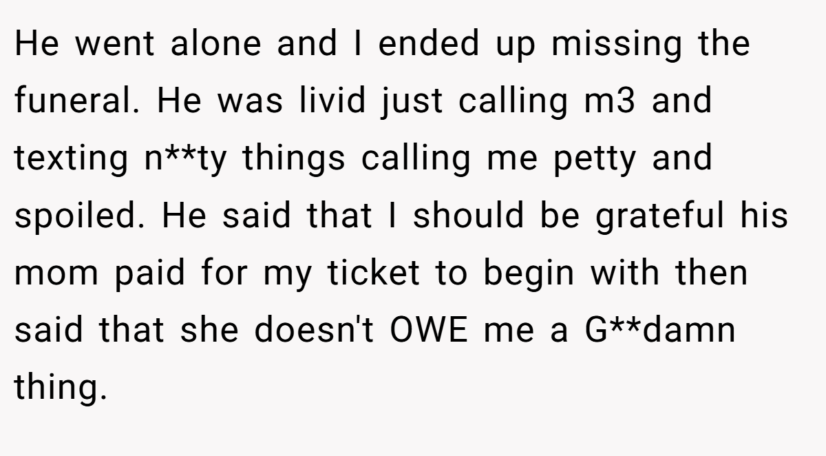 He went alone and I ended up missing the funeral. He was livid just calling m3 and texting n**ty things calling me petty and spoiled. He said that I should be grateful his mom paid for my ticket to begin with then said that she doesn't OWE me a G**damn thing.
