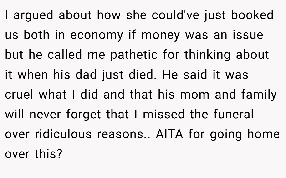 I argued about how she could've just booked us both in economy if money was an issue but he called me pathetic for thinking about it when his dad just died. He said it was cruel what I did and that his mom and family will never forget that I missed the funeral over ridiculous reasons.. AITA for going home over this?
