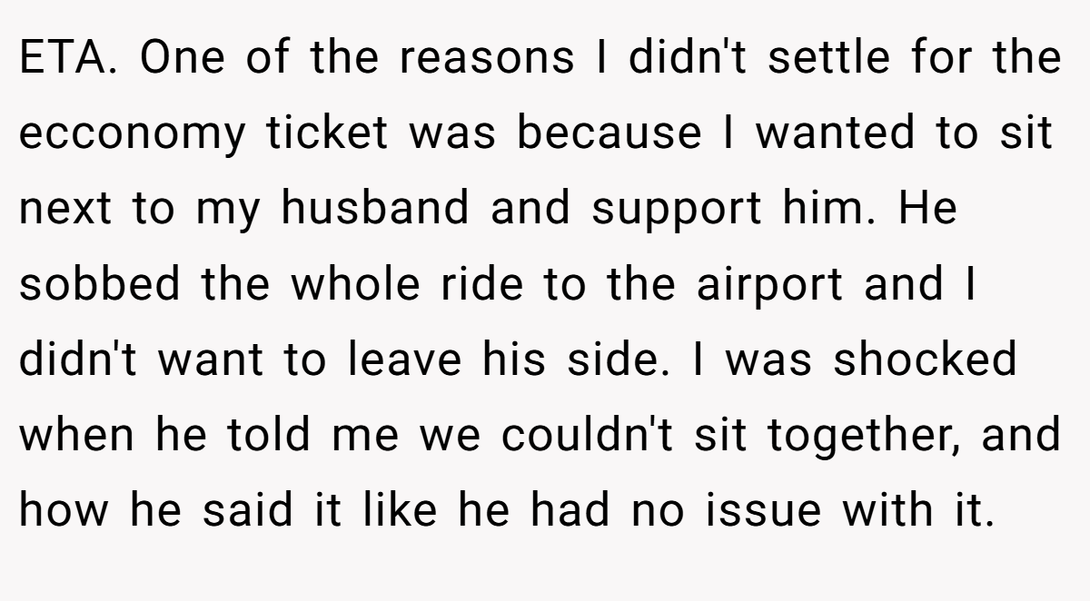 ETA. One of the reasons I didn't settle for the ecconomy ticket was because I wanted to sit next to my husband and support him. He sobbed the whole ride to the airport and I didn't want to leave his side. I was shocked when he told me we couldn't sit together, and how he said it like he had no issue with it.
