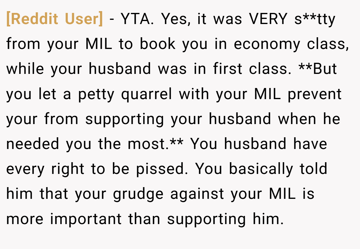 [Reddit User] − YTA. Yes, it was VERY s**tty from your MIL to book you in economy class, while your husband was in first class. **But you let a petty quarrel with your MIL prevent your from supporting your husband when he needed you the most.** You husband have every right to be pissed. You basically told him that your grudge against your MIL is more important than supporting him.