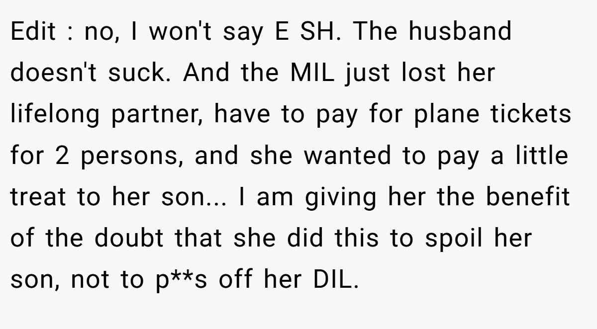 Edit : no, I won't say E SH. The husband doesn't suck. And the MIL just lost her lifelong partner, have to pay for plane tickets for 2 persons, and she wanted to pay a little treat to her son... I am giving her the benefit of the doubt that she did this to spoil her son, not to p**s off her DIL.