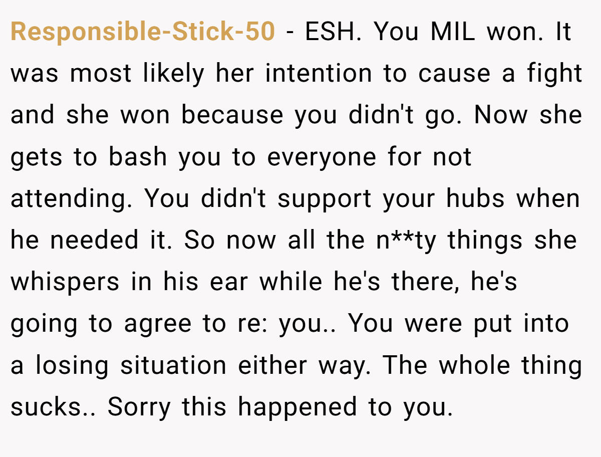 Responsible-Stick-50 − ESH. You MIL won. It was most likely her intention to cause a fight and she won because you didn't go. Now she gets to bash you to everyone for not attending. You didn't support your hubs when he needed it. So now all the n**ty things she whispers in his ear while he's there, he's going to agree to re: you.. You were put into a losing situation either way. The whole thing sucks.. Sorry this happened to you.