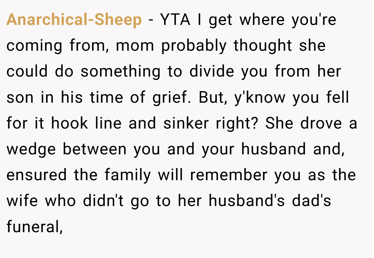Anarchical-Sheep − YTA I get where you're coming from, mom probably thought she could do something to divide you from her son in his time of grief. But, y'know you fell for it hook line and sinker right? She drove a wedge between you and your husband and, ensured the family will remember you as the wife who didn't go to her husband's dad's funeral,