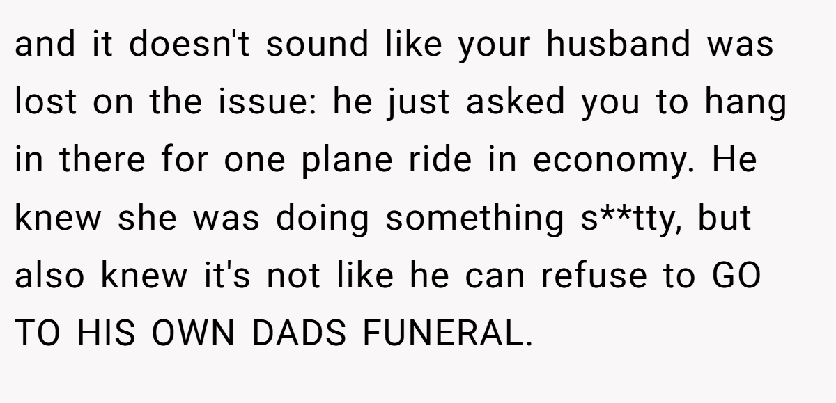and it doesn't sound like your husband was lost on the issue: he just asked you to hang in there for one plane ride in economy. He knew she was doing something s**tty, but also knew it's not like he can refuse to GO TO HIS OWN DADS FUNERAL.