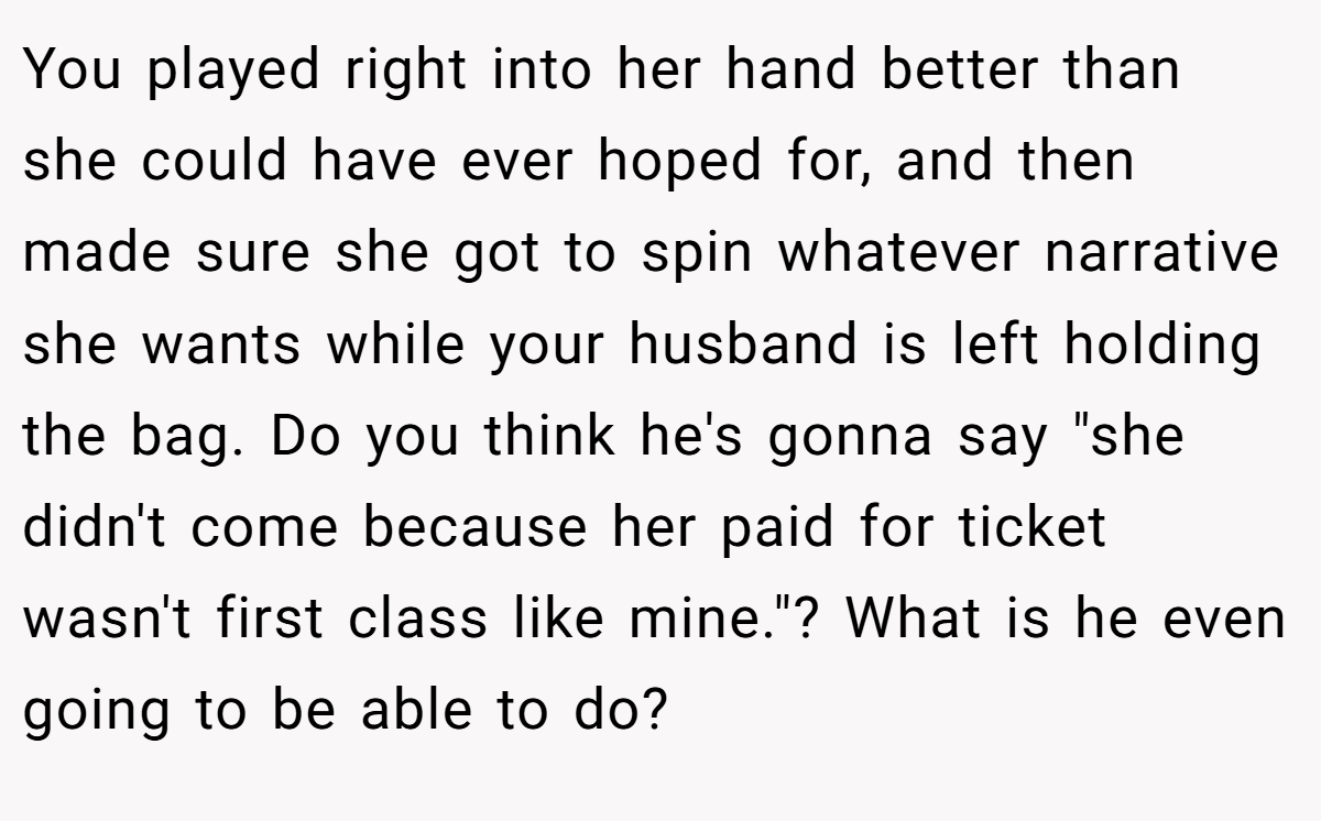 You played right into her hand better than she could have ever hoped for, and then made sure she got to spin whatever narrative she wants while your husband is left holding the bag. Do you think he's gonna say 
