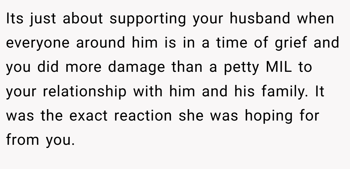 Its just about supporting your husband when everyone around him is in a time of grief and you did more damage than a petty MIL to your relationship with him and his family. It was the exact reaction she was hoping for from you.