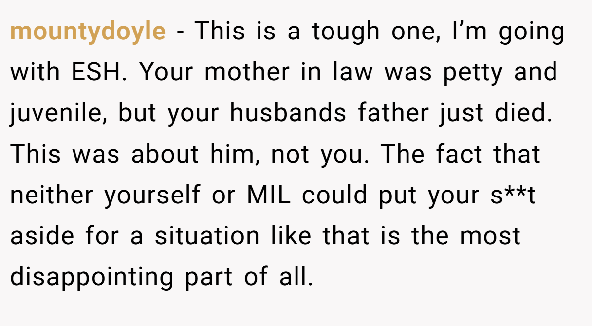 mountydoyle − This is a tough one, I’m going with ESH. Your mother in law was petty and juvenile, but your husbands father just died. This was about him, not you. The fact that neither yourself or MIL could put your s**t aside for a situation like that is the most disappointing part of all.
