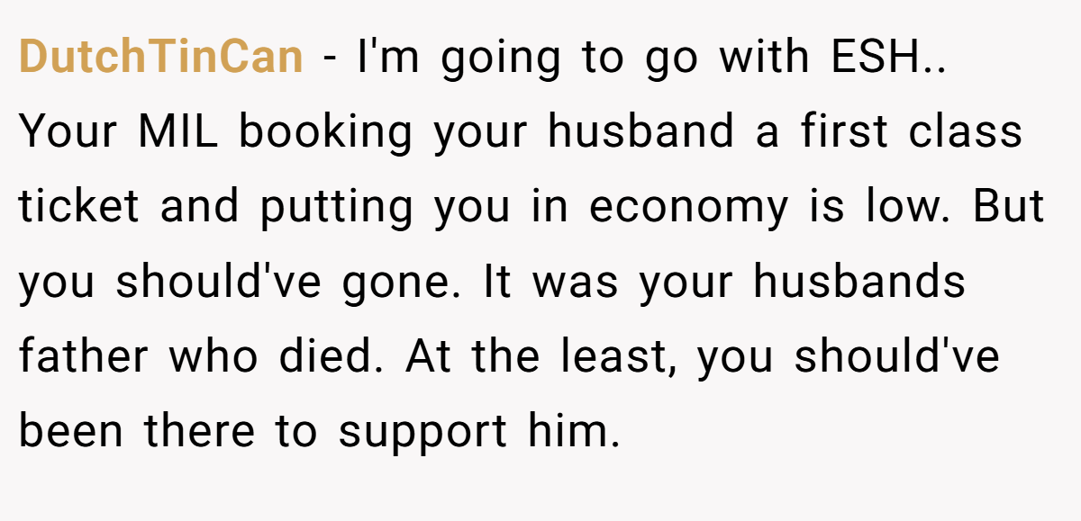 DutchTinCan − I'm going to go with ESH.. Your MIL booking your husband a first class ticket and putting you in economy is low. But you should've gone. It was your husbands father who died. At the least, you should've been there to support him.