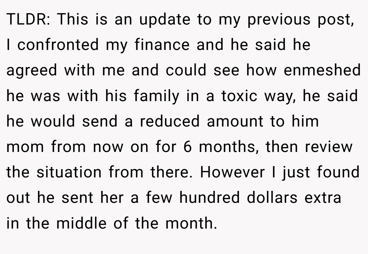 TLDR: This is an update to my previous post, I confronted my finance and he said he agreed with me and could see how enmeshed he was with his family in a toxic way, he said he would send a reduced amount to him mom from now on for 6 months, then review the situation from there. However I just found out he sent her a few hundred dollars extra in the middle of the month.
