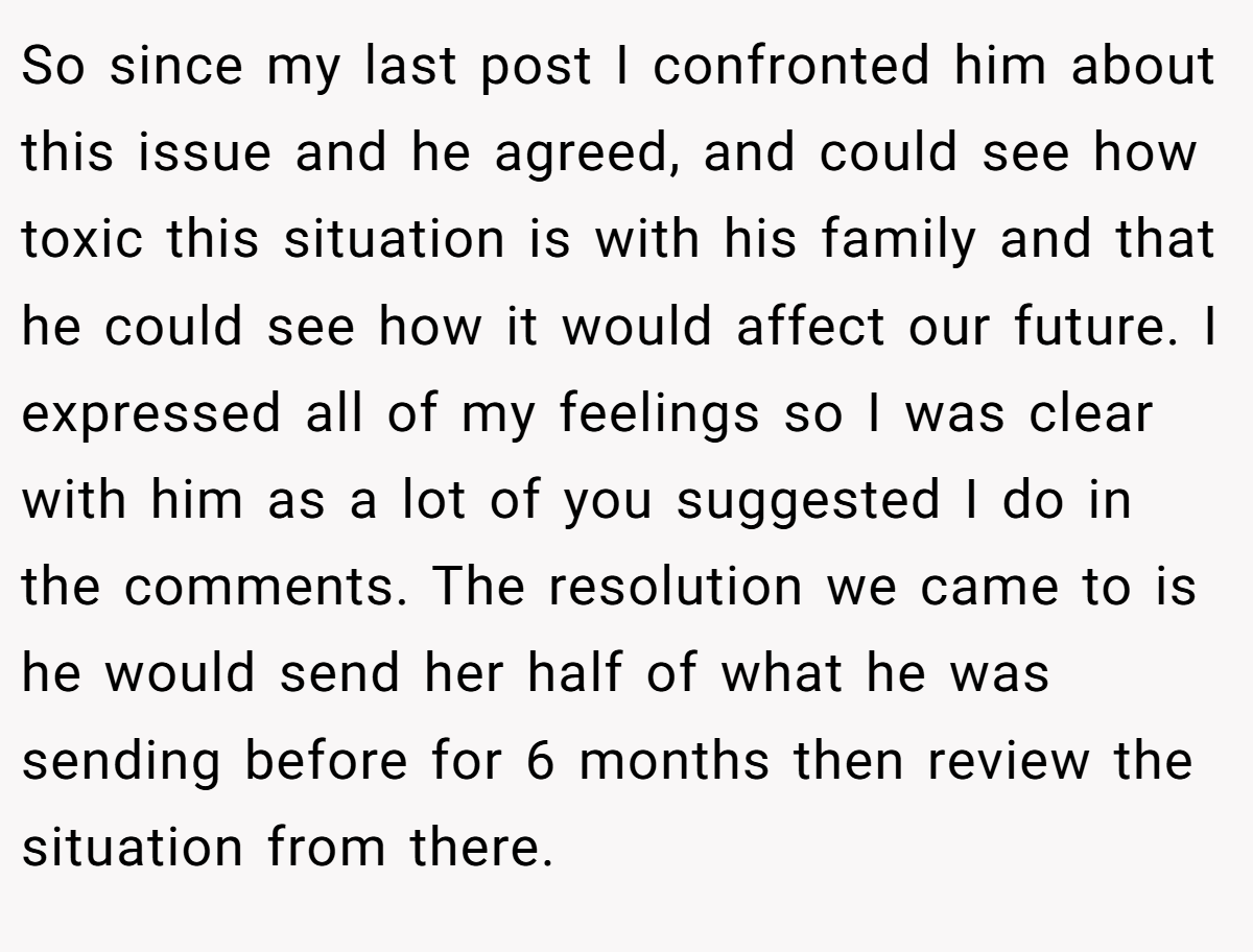 So since my last post I confronted him about this issue and he agreed, and could see how toxic this situation is with his family and that he could see how it would affect our future. I expressed all of my feelings so I was clear with him as a lot of you suggested I do in the comments. The resolution we came to is he would send her half of what he was sending before for 6 months then review the situation from there.