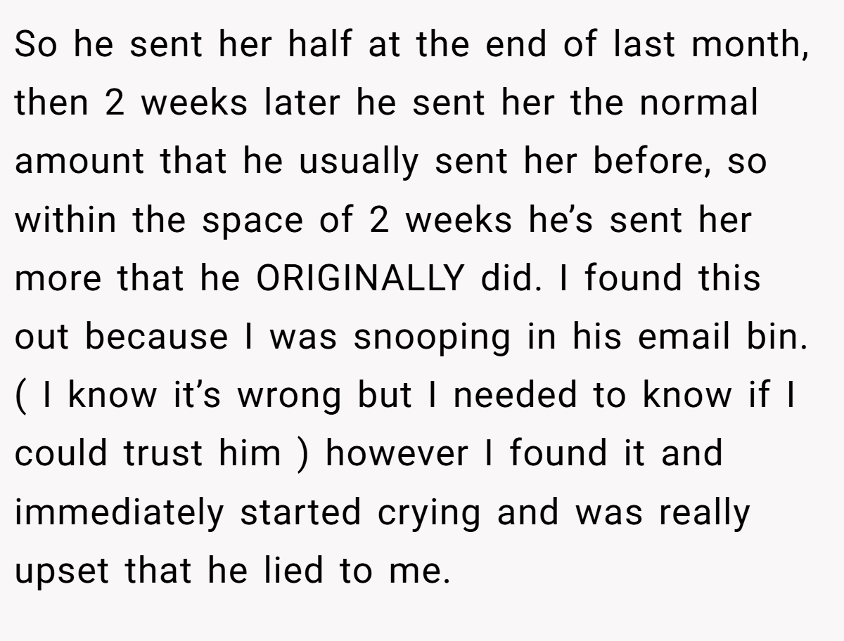 So he sent her half at the end of last month, then 2 weeks later he sent her the normal amount that he usually sent her before, so within the space of 2 weeks he’s sent her more that he ORIGINALLY did. I found this out because I was snooping in his email bin. ( I know it’s wrong but I needed to know if I could trust him ) however I found it and immediately started crying and was really upset that he lied to me.