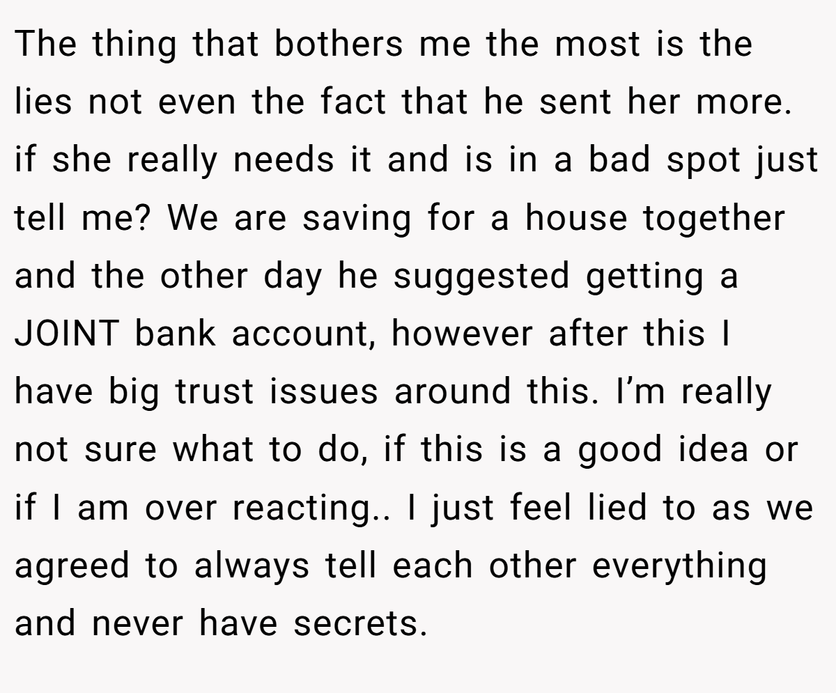 The thing that bothers me the most is the lies not even the fact that he sent her more. if she really needs it and is in a bad spot just tell me? We are saving for a house together and the other day he suggested getting a JOINT bank account, however after this I have big trust issues around this. I’m really not sure what to do, if this is a good idea or if I am over reacting.. I just feel lied to as we agreed to always tell each other everything and never have secrets.