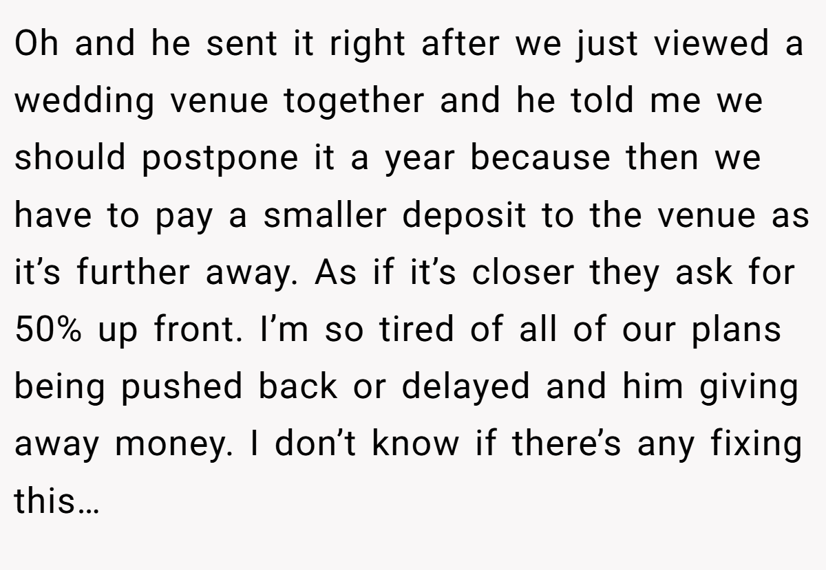 Oh and he sent it right after we just viewed a wedding venue together and he told me we should postpone it a year because then we have to pay a smaller deposit to the venue as it’s further away. As if it’s closer they ask for 50% up front. I’m so tired of all of our plans being pushed back or delayed and him giving away money. I don’t know if there’s any fixing this…