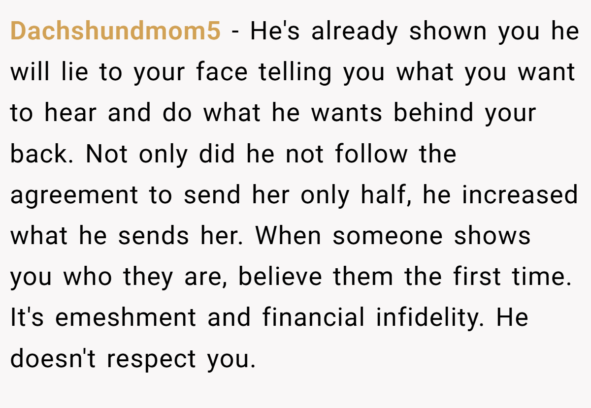 Dachshundmom5 − He's already shown you he will lie to your face telling you what you want to hear and do what he wants behind your back. Not only did he not follow the agreement to send her only half, he increased what he sends her. When someone shows you who they are, believe them the first time. It's emeshment and financial infidelity. He doesn't respect you.