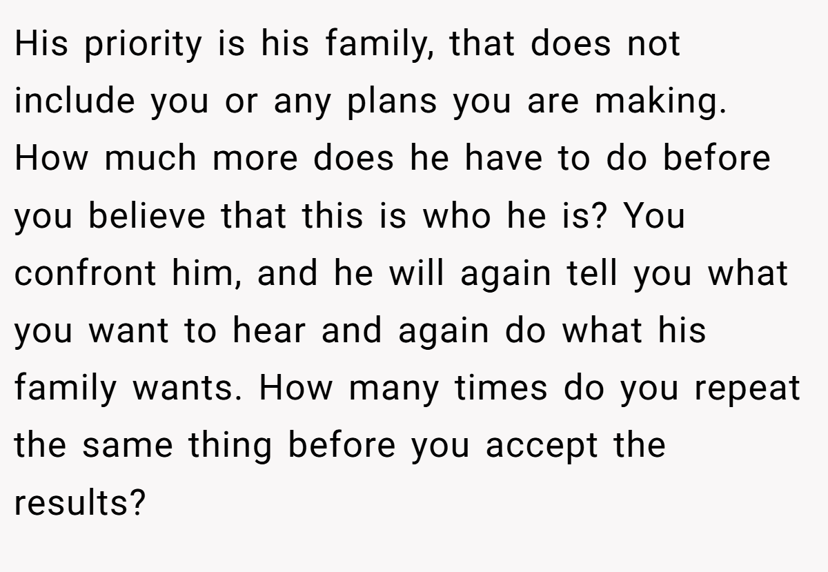 His priority is his family, that does not include you or any plans you are making. How much more does he have to do before you believe that this is who he is? You confront him, and he will again tell you what you want to hear and again do what his family wants. How many times do you repeat the same thing before you accept the results?